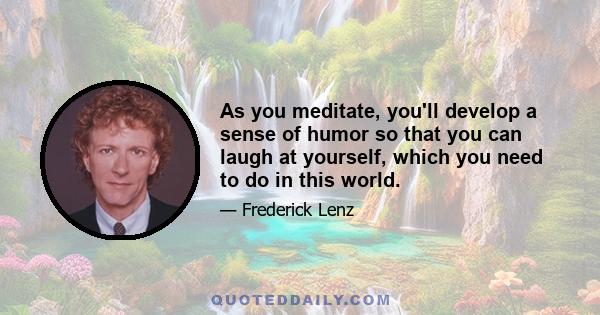 As you meditate, you'll develop a sense of humor so that you can laugh at yourself, which you need to do in this world.