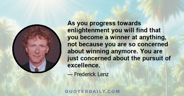 As you progress towards enlightenment you will find that you become a winner at anything, not because you are so concerned about winning anymore. You are just concerned about the pursuit of excellence.