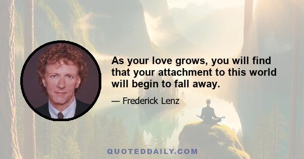 As your love grows, you will find that your attachment to this world will begin to fall away.