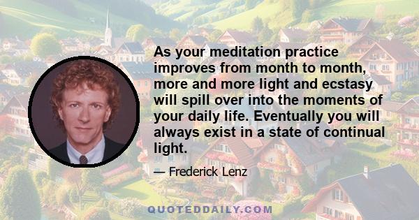 As your meditation practice improves from month to month, more and more light and ecstasy will spill over into the moments of your daily life. Eventually you will always exist in a state of continual light.