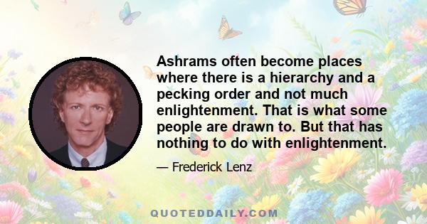 Ashrams often become places where there is a hierarchy and a pecking order and not much enlightenment. That is what some people are drawn to. But that has nothing to do with enlightenment.