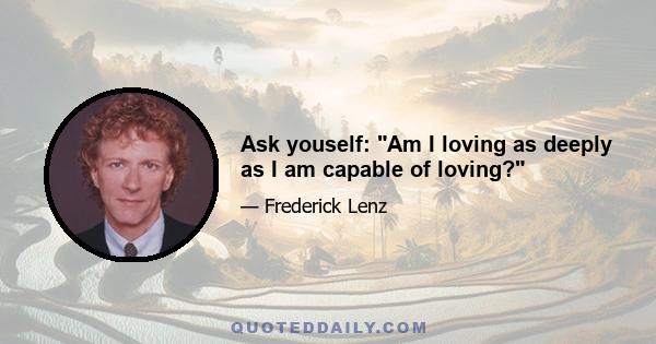 Ask youself: Am I loving as deeply as I am capable of loving?