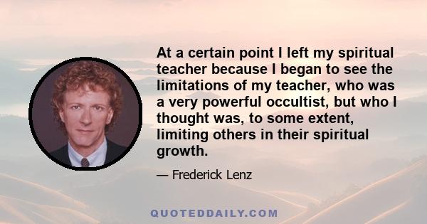 At a certain point I left my spiritual teacher because I began to see the limitations of my teacher, who was a very powerful occultist, but who I thought was, to some extent, limiting others in their spiritual growth.