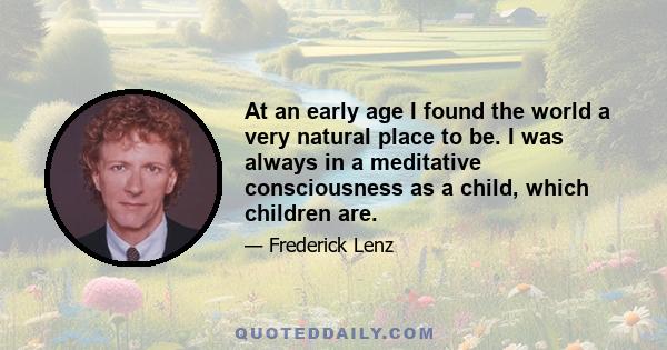 At an early age I found the world a very natural place to be. I was always in a meditative consciousness as a child, which children are.