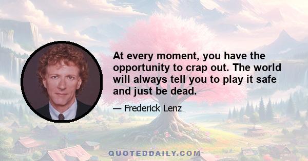 At every moment, you have the opportunity to crap out. The world will always tell you to play it safe and just be dead.