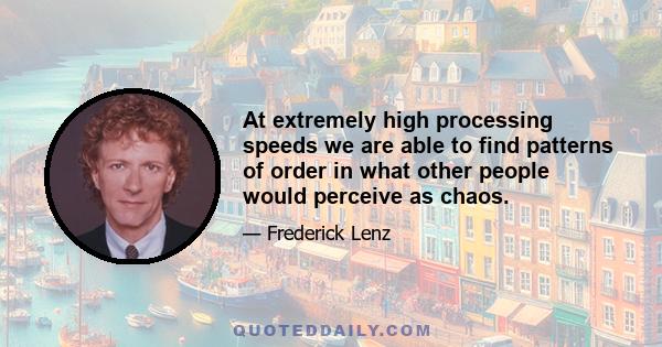 At extremely high processing speeds we are able to find patterns of order in what other people would perceive as chaos.