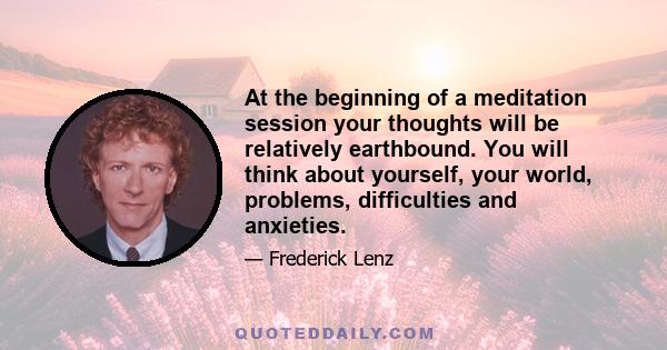 At the beginning of a meditation session your thoughts will be relatively earthbound. You will think about yourself, your world, problems, difficulties and anxieties.