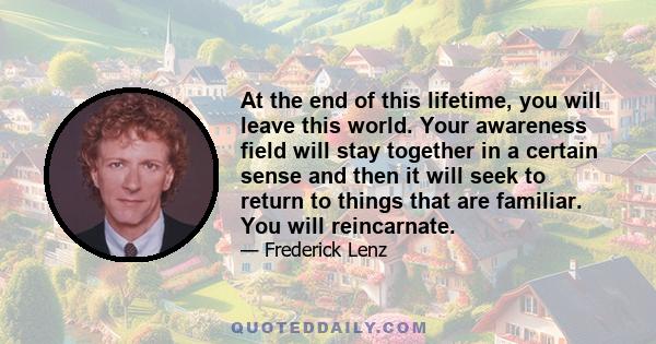 At the end of this lifetime, you will leave this world. Your awareness field will stay together in a certain sense and then it will seek to return to things that are familiar. You will reincarnate.