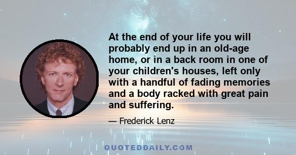 At the end of your life you will probably end up in an old-age home, or in a back room in one of your children's houses, left only with a handful of fading memories and a body racked with great pain and suffering.