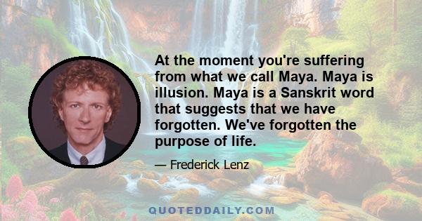 At the moment you're suffering from what we call Maya. Maya is illusion. Maya is a Sanskrit word that suggests that we have forgotten. We've forgotten the purpose of life.