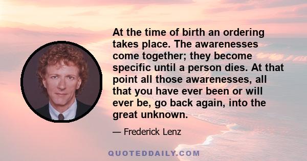 At the time of birth an ordering takes place. The awarenesses come together; they become specific until a person dies. At that point all those awarenesses, all that you have ever been or will ever be, go back again,