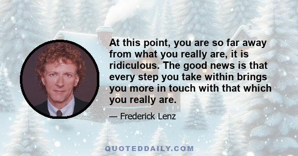 At this point, you are so far away from what you really are, it is ridiculous. The good news is that every step you take within brings you more in touch with that which you really are.