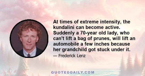 At times of extreme intensity, the kundalini can become active. Suddenly a 70-year old lady, who can't lift a bag of prunes, will lift an automobile a few inches because her grandchild got stuck under it.