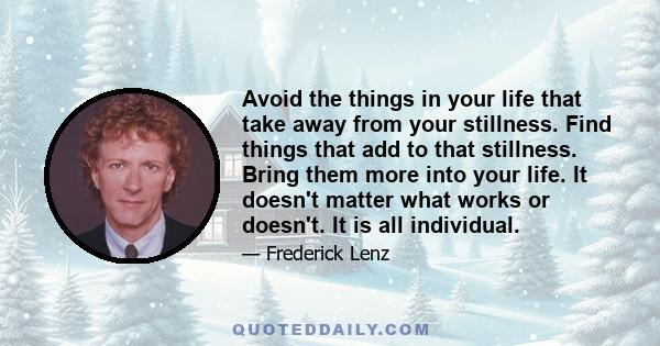 Avoid the things in your life that take away from your stillness. Find things that add to that stillness. Bring them more into your life. It doesn't matter what works or doesn't. It is all individual.