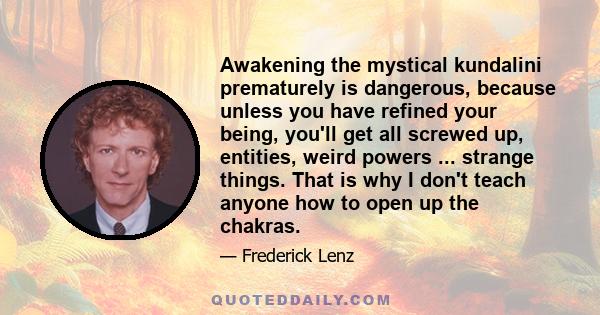 Awakening the mystical kundalini prematurely is dangerous, because unless you have refined your being, you'll get all screwed up, entities, weird powers ... strange things. That is why I don't teach anyone how to open