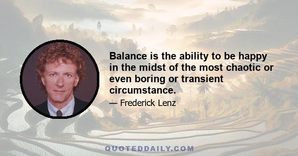 Balance is the ability to be happy in the midst of the most chaotic or even boring or transient circumstance.