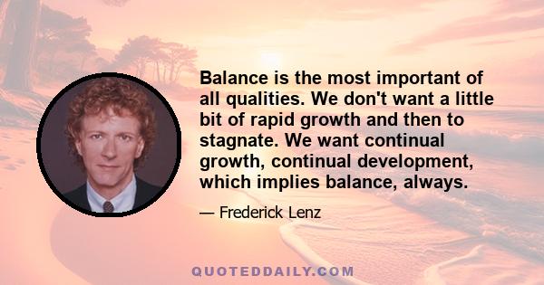 Balance is the most important of all qualities. We don't want a little bit of rapid growth and then to stagnate. We want continual growth, continual development, which implies balance, always.