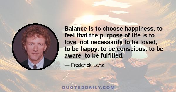 Balance is to choose happiness, to feel that the purpose of life is to love, not necessarily to be loved, to be happy, to be conscious, to be aware, to be fulfilled.