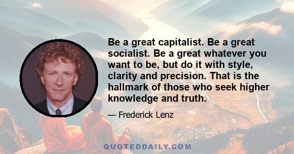 Be a great capitalist. Be a great socialist. Be a great whatever you want to be, but do it with style, clarity and precision. That is the hallmark of those who seek higher knowledge and truth.