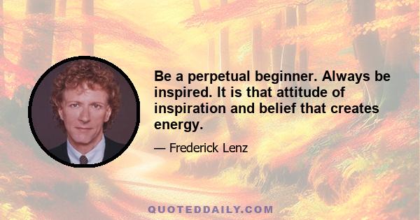 Be a perpetual beginner. Always be inspired. It is that attitude of inspiration and belief that creates energy.