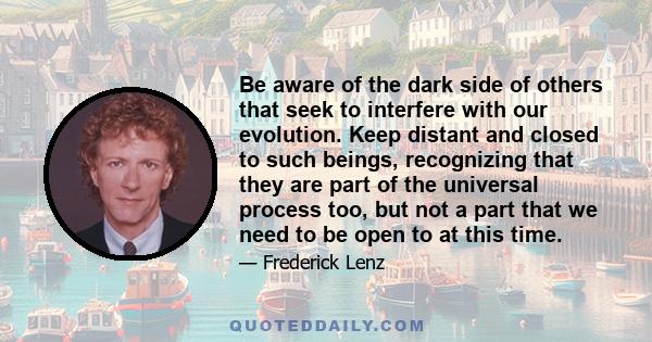 Be aware of the dark side of others that seek to interfere with our evolution. Keep distant and closed to such beings, recognizing that they are part of the universal process too, but not a part that we need to be open