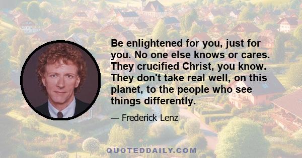 Be enlightened for you, just for you. No one else knows or cares. They crucified Christ, you know. They don't take real well, on this planet, to the people who see things differently.