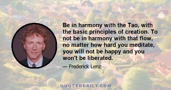 Be in harmony with the Tao, with the basic principles of creation. To not be in harmony with that flow, no matter how hard you meditate, you will not be happy and you won't be liberated.