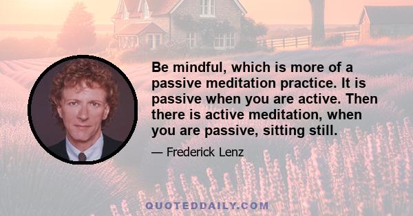 Be mindful, which is more of a passive meditation practice. It is passive when you are active. Then there is active meditation, when you are passive, sitting still.