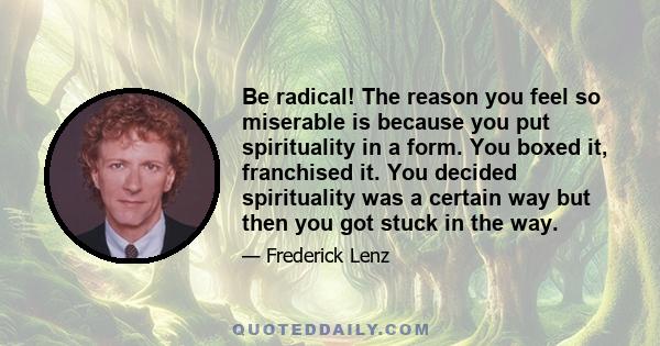 Be radical! The reason you feel so miserable is because you put spirituality in a form. You boxed it, franchised it. You decided spirituality was a certain way but then you got stuck in the way.