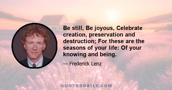 Be still, Be joyous, Celebrate creation, preservation and destruction; For these are the seasons of your life: Of your knowing and being.