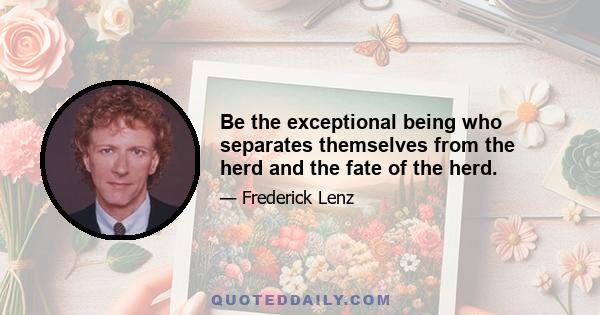 Be the exceptional being who separates themselves from the herd and the fate of the herd.