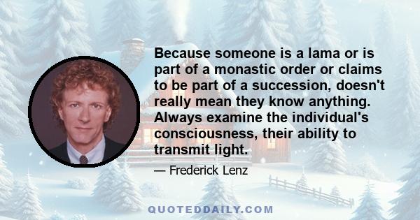 Because someone is a lama or is part of a monastic order or claims to be part of a succession, doesn't really mean they know anything. Always examine the individual's consciousness, their ability to transmit light.