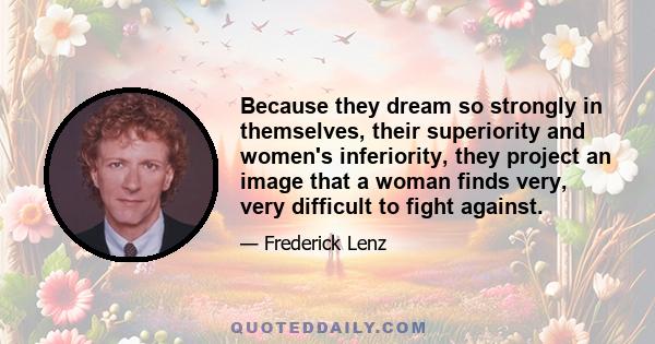 Because they dream so strongly in themselves, their superiority and women's inferiority, they project an image that a woman finds very, very difficult to fight against.