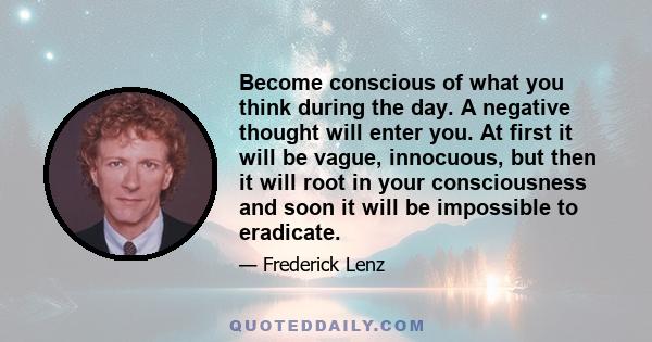 Become conscious of what you think during the day. A negative thought will enter you. At first it will be vague, innocuous, but then it will root in your consciousness and soon it will be impossible to eradicate.