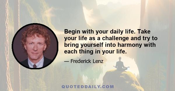 Begin with your daily life. Take your life as a challenge and try to bring yourself into harmony with each thing in your life.