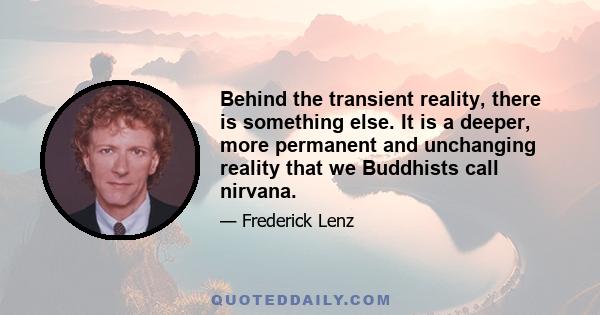 Behind the transient reality, there is something else. It is a deeper, more permanent and unchanging reality that we Buddhists call nirvana.