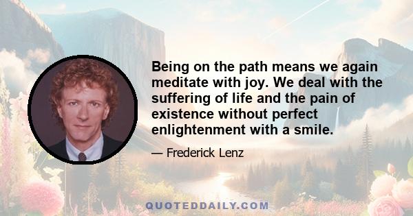 Being on the path means we again meditate with joy. We deal with the suffering of life and the pain of existence without perfect enlightenment with a smile.