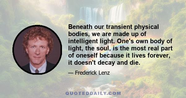 Beneath our transient physical bodies, we are made up of intelligent light. One's own body of light, the soul, is the most real part of oneself because it lives forever, it doesn't decay and die.