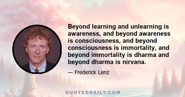 Beyond learning and unlearning is awareness, and beyond awareness is consciousness, and beyond consciousness is immortality, and beyond immortality is dharma and beyond dharma is nirvana.