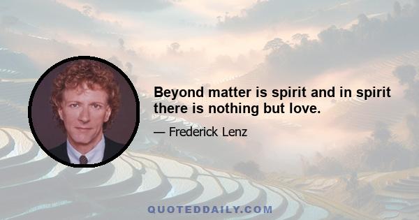 Beyond matter is spirit and in spirit there is nothing but love.