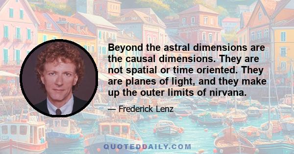 Beyond the astral dimensions are the causal dimensions. They are not spatial or time oriented. They are planes of light, and they make up the outer limits of nirvana.