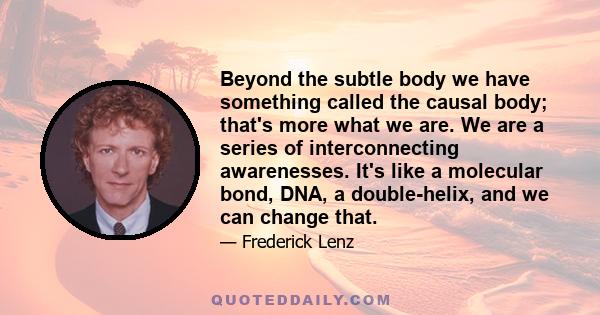 Beyond the subtle body we have something called the causal body; that's more what we are. We are a series of interconnecting awarenesses. It's like a molecular bond, DNA, a double-helix, and we can change that.