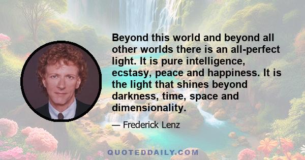 Beyond this world and beyond all other worlds there is an all-perfect light. It is pure intelligence, ecstasy, peace and happiness. It is the light that shines beyond darkness, time, space and dimensionality.