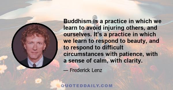 Buddhism is a practice in which we learn to avoid injuring others, and ourselves. It's a practice in which we learn to respond to beauty, and to respond to difficult circumstances with patience, with a sense of calm,