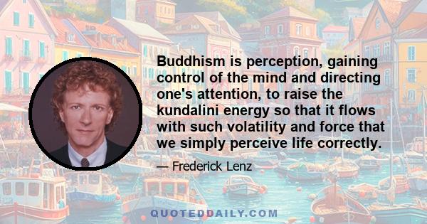 Buddhism is perception, gaining control of the mind and directing one's attention, to raise the kundalini energy so that it flows with such volatility and force that we simply perceive life correctly.