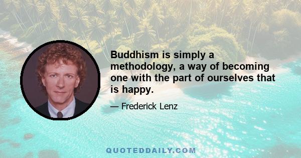 Buddhism is simply a methodology, a way of becoming one with the part of ourselves that is happy.