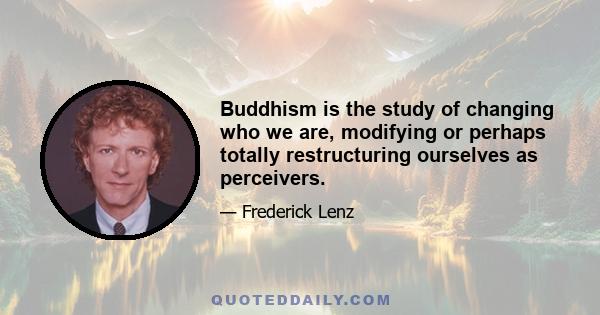 Buddhism is the study of changing who we are, modifying or perhaps totally restructuring ourselves as perceivers.