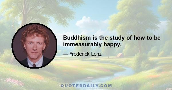 Buddhism is the study of how to be immeasurably happy.