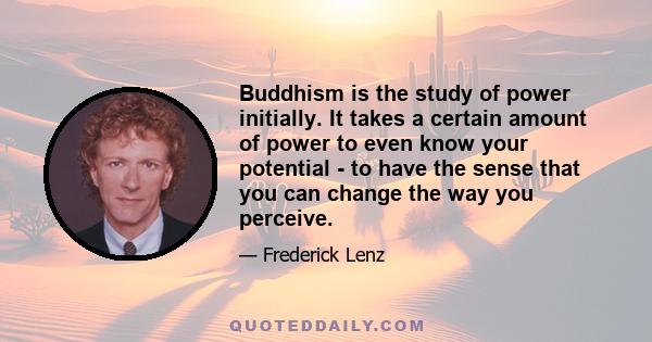 Buddhism is the study of power initially. It takes a certain amount of power to even know your potential - to have the sense that you can change the way you perceive.