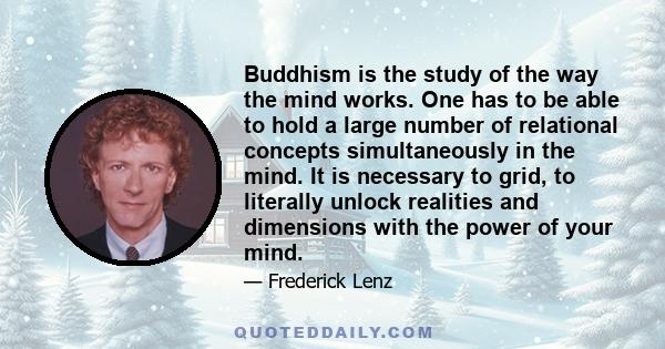 Buddhism is the study of the way the mind works. One has to be able to hold a large number of relational concepts simultaneously in the mind. It is necessary to grid, to literally unlock realities and dimensions with